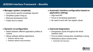 JESD204 Interface Framework – Benefits
► Automatic interface configuration based on
application settings
 High level API
 Focus on developing application
 No need to work with raw register values
► Manages system complexity
 Less domain specific knowledge required
 Simplified system bring-up
 Reduced development time
 Faster time to market
► Improved diagnostics
 Introspection points throughout the whole
interface chain
 Find out what is wrong when something is wrong
 Notifications about runtime errors
 Automatic link recovery
► Dynamic re-configuration
 Switch between different application profiles at
runtime
 Allows software defined applications
 Software defined radio
 Software defined instrumentation
 