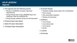 AD-IP-JESD204
Agenda
► The agenda has the following points:
 Review of JESD204 concepts, high level
requirements
 Going through each of the JESD204 layer and
matching it with the JESD204 IPs
 Going through software drivers for the framework
► Physical layer description
► Data link layer description
► Transport layer description
► Example Design
 Hardware design issues taken into consideration
 Pinout issues
 HDL parameters selection
 Sharing of transceiver
► Software
 Linux drivers
 Linux device-tree
 Linux kernel
 No-Os
► License
► Summary
 
