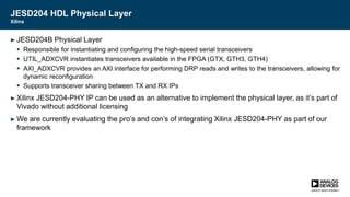 JESD204 HDL Physical Layer
Xilinx
► JESD204B Physical Layer
 Responsible for instantiating and configuring the high-speed serial transceivers
 UTIL_ADXCVR instantiates transceivers available in the FPGA (GTX, GTH3, GTH4)
 AXI_ADXCVR provides an AXI interface for performing DRP reads and writes to the transceivers, allowing for
dynamic reconfiguration
 Supports transceiver sharing between TX and RX IPs
► Xilinx JESD204-PHY IP can be used as an alternative to implement the physical layer, as it’s part of
Vivado without additional licensing
► We are currently evaluating the pro’s and con’s of integrating Xilinx JESD204-PHY as part of our
framework
 