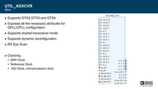 UTIL_ADXCVR
Xilinx
► Supports GTX2,GTX3 and GTX4
► Exposes all the necessary attributes for
QPLL/CPLL configuration
► Supports shared transceiver mode
► Supports dynamic reconfiguration
► RX Eye Scan
► Clocking:
 DRP Clock
 Reference Clock
 AXI Clock, microprocessor clock
 