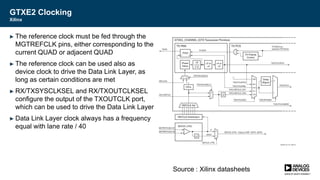 GTXE2 Clocking
Xilinx
► The reference clock must be fed through the
MGTREFCLK pins, either corresponding to the
current QUAD or adjacent QUAD
► The reference clock can be used also as
device clock to drive the Data Link Layer, as
long as certain conditions are met
► RX/TXSYSCLKSEL and RX/TXOUTCLKSEL
configure the output of the TXOUTCLK port,
which can be used to drive the Data Link Layer
► Data Link Layer clock always has a frequency
equal with lane rate / 40
Source : Xilinx datasheets
 