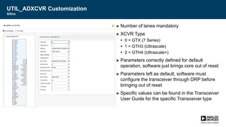 UTIL_ADXCVR Customization
Xilinx
► Number of lanes mandatory
► XCVR Type
 0 = GTX (7 Series)
 1 = GTH3 (Ultrascale)
 2 = GTH4 (Ultrascale+)
► Parameters correctly defined for default
operation, software just brings core out of reset
► Parameters left as default, software must
configure the transceiver through DRP before
bringing out of reset
► Specific values can be found in the Transceiver
User Guide for the specific Transceiver type
 