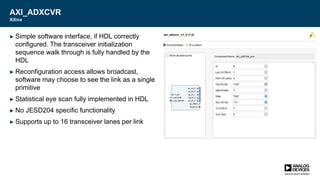 AXI_ADXCVR
Xilinx
► Simple software interface, if HDL correctly
configured. The transceiver initialization
sequence walk through is fully handled by the
HDL
► Reconfiguration access allows broadcast,
software may choose to see the link as a single
primitive
► Statistical eye scan fully implemented in HDL
► No JESD204 specific functionality
► Supports up to 16 transceiver lanes per link
 