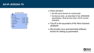 AD-IP-JESD204 TX
► Clock domains:
 the AXI clock domain for control path
 the device clock, as described in the JESD204B
specification. Must be line clock / 40 for correct
operation.
► This IP is the equivalent of the Xilinx licensed
JESD204
► We provide Linux and baremetal software
drivers for setting up parameters
 