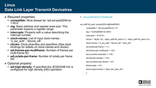 Linux
Data Link Layer Transmit Devicetree
► Required properties:
 compatible: Must always be “adi,axi-jesd204b-tx-
1.00.a”
 reg: Base address and register area size. This
parameter expects a register range.
 interrupts: Property with a value describing the
interrupt number.
 clock-names: List of input clock names -
“s_axi_aclk”, “device_clk”
 clocks: Clock phandles and specifiers (See clock
bindings for details on clock-names and clocks).
 adi,frames-per-multiframe: Number of frames per
multi-frame (K)
 adi,octets-per-frame: Number of octets per frame
(N)
► Optional property:
 adi,high-density: If specified the JESD204B link is
configured for high density (HD) operation.
► zynq-zc706-adv7511-fmcdaq2.dts
axi_ad9144_jesd: axi-jesd204-tx@44a90000 {
compatible = "adi,axi-jesd204-tx-1.0";
reg = <0x44a90000 0x1000>;
interrupts = <0 54 0>;
clocks = <&clkc 16>, <&axi_ad9144_adxcvr 1>, <&axi_ad9144_adxcvr 0>;
clock-names = "s_axi_aclk", "device_clk", "lane_clk";
adi,octets-per-frame = <1>;
adi,frames-per-multiframe = <32>;
adi,converter-resolution = <16>;
adi,bits-per-sample = <16>;
adi,converters-per-device = <2>;
#clock-cells = <0>;
clock-output-names = "jesd_dac_lane_clk";
};
 