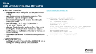 Linux
Data Link Layer Receive Devicetree
► Required properties:
 compatible: Must always be “adi,axi-jesd204b-rx-
1.00.a”
 reg: Base address and register area size. This
parameter expects a register range.
 interrupts: Property with a value describing the
interrupt number.
 clock-names: List of input clock names -
“s_axi_aclk”, “device_clk”
 clocks: Clock phandles and specifiers (See clock
bindings for details on clock-names and clocks).
 adi,frames-per-multiframe: Number of frames per
multi-frame (K)
 adi,octets-per-frame: Number of octets per frame
(N)
► Optional properties:
 adi,high-density: If specified the JESD204B link is
configured for high density (HD) operation.
zynq-zc706-adv7511-fmcdaq2.dts
axi_ad9680_jesd: axi-jesd204-rx@00040000 {
compatible = "adi,axi-jesd204-rx-1.0";
reg = <0x00040000 0x4000>;
interrupt-parent = <&intc>;
interrupts = <0 27 0>;
clocks = <&sys_clk>, <&rx_device_clk_pll>, <&axi_ad9680_xcvr>;
clock-names = "s_axi_aclk", "device_clk", "lane_clk";
adi,octets-per-frame = <1>;
adi,frames-per-multiframe = <32>;
clock-output-names = "jesd_adc_lane_clk";
};
 
