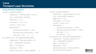 Linux
Transport Layer Devicetree
zynq-zc706-adv7511-fmcdaq2.dts
rx_dma: rx-dmac@7c400000 {
compatible = "adi,axi-dmac-1.00.a";
reg = <0x7c400000 0x10000>;
#dma-cells = <1>;
interrupts = <0 57 0>;
clocks = <&clkc 16>;
dma-channel {
adi,source-bus-width = <64>;
adi,destination-bus-width = <64>;
adi,type = <0>; }; };
axi_ad9680_core: axi-ad9680-hpc@44a10000 {
compatible = "adi,axi-ad9680-1.0";
reg = <0x44a10000 0x10000>;
dmas = <&rx_dma 0>;
dma-names = "rx";
spibus-connected = <&adc0_ad9680>; };
tx_dma: tx-dmac@7c420000 {
compatible = "adi,axi-dmac-1.00.a";
reg = <0x7c420000 0x10000>;
#dma-cells = <1>;
interrupts = <0 56 0>;
clocks = <&clkc 16>;
dma-channel {
adi,source-bus-width = <128>;
adi,destination-bus-width = <128>;
adi,type = <1>;
adi,cyclic; };};
axi_ad9144_core: axi-ad9144-hpc@44a04000 {
compatible = "adi,axi-ad9144-1.0";
reg = <0x44a04000 0x4000>;
dmas = <&tx_dma 0>;
dma-names = "tx";
spibus-connected = <&dac0_ad9144>;
adi,axi-pl-fifo-enable;};
 