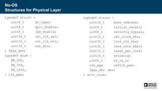 No-OS
Structures for Physical Layer
typedef struct {
uint8_t gt_type;
uint8_t qpll_enable;
uint8_t lpm_enable;
uint32_t sys_clk_sel;
uint32_t out_clk_sel;
uint32_t out_div;
} fpga_dev;
typedef enum {
PM_200,
PM_700,
PM_1250,
} clk_ppm;
typedef struct {
uint32_t base_address;
uint8_t initial_recalc;
uint8_t reconfig_bypass;
uint32_t ref_clock_khz;
uint32_t link_clk_khz;
uint32_t lane_rate_kbps;
uint32_t lanes_per_link;
uint16_t encoding;
uint8_t rx_tx_n;
clk_ppm refclk_ppm;
fpga_dev dev;
} xcvr_core;
 