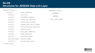 No-OS
Structures for JESD204 Data Link Layer
typedef struct {
uint32_t base_address;
uint8_t rx_tx_n;
uint8_t scramble_enable;
uint8_t lanes_per_device;
uint8_t octets_per_frame;
uint8_t frames_per_multiframe;
uint8_t converters_per_device;
uint8_t resolution;
uint8_t bits_per_sample;
uint8_t high_density;
uint8_t subclass_mode;
sys_ref_type sysref_type;
uint32_t sysref_gpio_pin;
} jesd_core;
typedef enum {
EXTERN,
INTERN
} sys_ref_type;
 