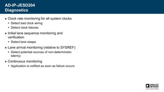 AD-IP-JESD204
Diagnostics
► Clock rate monitoring for all system clocks
 Detect bad clock wiring
 Detect clock failures
► Initial lane sequence monitoring and
verification
 Detect lane swaps
► Lane arrival monitoring (relative to SYSREF)
 Detect potential sources of non-deterministic
latency
► Continuous monitoring
 Application is notified as soon as failure occurs
 