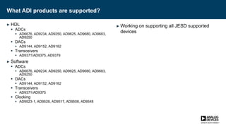 What ADI products are supported?
► HDL
 ADCs
 AD6676, AD9234, AD9250, AD9625, AD9680, AD9683,
AD9250
 DACs
 AD9144, AD9152, AD9162
 Transceivers
 AD9371/AD9375, AD9379
► Software
 ADCs
 AD6676, AD9234, AD9250, AD9625, AD9680, AD9683,
AD9250
 DACs
 AD9144, AD9152, AD9162
 Transceivers
 AD9371/AD9375
 Clocking
 AD9523-1, AD9528, AD9517, AD9508, AD9548
► Working on supporting all JESD supported
devices
 