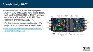Example design DAQ2
► DAQ2 is an FMC board for the high speed
AD9144 DAC and AD9680 ADC. In this design,
we’ll use the AD9680 ADC at 1GSPS and two
out of the 4 AD9144 DAC at 1GSPS. The
clocking is provided by AD9523-1.
► For this design, we provide schematic, HDL
project, linux and baremetal software drivers.
► https://wiki.analog.com/resources/eval/user-
guides/ad-fmcdaq2-ebz
 