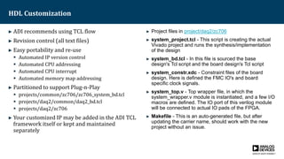 HDL Customization
► ADI recommends using TCL flow
► Revision control (all text files)
► Easy portability and re-use
 Automated IP version control
 Automated CPU addressing
 Automated CPU interrupt
 Automated memory map addressing
► Partitioned to support Plug-n-Play
 projects/common/zc706/zc706_system_bd.tcl
 projects/daq2/common/daq2_bd.tcl
 projects/daq2/zc706
► Your customized IP may be added in the ADI TCL
framework itself or kept and maintained
separately
► Project files in project/daq2/zc706
► system_project.tcl - This script is creating the actual
Vivado project and runs the synthesis/implementation
of the design
► system_bd.tcl - In this file is sourced the base
design's Tcl script and the board design's Tcl script
► system_constr.xdc - Constraint files of the board
design. Here is defined the FMC IO's and board
specific clock signals.
► system_top.v - Top wrapper file, in which the
system_wrapper.v module is instantiated, and a few I/O
macros are defined. The IO port of this verilog module
will be connected to actual IO pads of the FPGA.
► Makefile - This is an auto-generated file, but after
updating the carrier name, should work with the new
project without an issue.
 