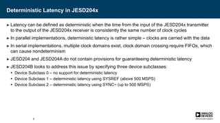 Deterministic Latency in JESD204x
► Latency can be defined as deterministic when the time from the input of the JESD204x transmitter
to the output of the JESD204x receiver is consistently the same number of clock cycles
► In parallel implementations, deterministic latency is rather simple – clocks are carried with the data
► In serial implementations, multiple clock domains exist, clock domain crossing require FIFOs, which
can cause nondeterminism
► JESD204 and JESD204A do not contain provisions for guaranteeing deterministic latency
► JESD204B looks to address this issue by specifying three device subclasses:
 Device Subclass 0 – no support for deterministic latency
 Device Subclass 1 – deterministic latency using SYSREF (above 500 MSPS)
 Device Subclass 2 – deterministic latency using SYNC~ (up to 500 MSPS)
7
 