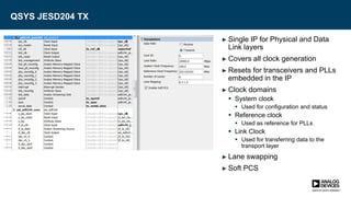QSYS JESD204 TX
► Single IP for Physical and Data
Link layers
► Covers all clock generation
► Resets for transceivers and PLLs
embedded in the IP
► Clock domains
 System clock
 Used for configuration and status
 Reference clock
 Used as reference for PLLs
 Link Clock
 Used for transferring data to the
transport layer
► Lane swapping
► Soft PCS
 