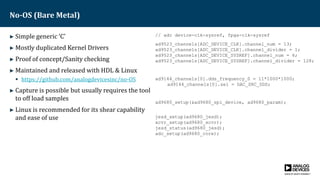 No-OS (Bare Metal)
► Simple generic ‘C’
► Mostly duplicated Kernel Drivers
► Proof of concept/Sanity checking
► Maintained and released with HDL & Linux
 https://github.com/analogdevicesinc/no-OS
► Capture is possible but usually requires the tool
to off load samples
► Linux is recommended for its shear capability
and ease of use
// adc device-clk-sysref, fpga-clk-sysref
ad9523_channels[ADC_DEVICE_CLK].channel_num = 13;
ad9523_channels[ADC_DEVICE_CLK].channel_divider = 1;
ad9523_channels[ADC_DEVICE_SYSREF].channel_num = 6;
ad9523_channels[ADC_DEVICE_SYSREF].channel_divider = 128;
ad9144_channels[0].dds_frequency_0 = 11*1000*1000;
ad9144_channels[0].sel = DAC_SRC_DDS;
ad9680_setup(&ad9680_spi_device, ad9680_param);
jesd_setup(ad9680_jesd);
xcvr_setup(ad9680_xcvr);
jesd_status(ad9680_jesd);
adc_setup(ad9680_core);
 
