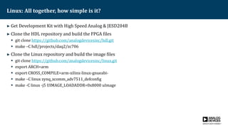 Linux: All together, how simple is it?
► Get Development Kit with High Speed Analog & JESD204B
► Clone the HDL repository and build the FPGA files
 git clone https://github.com/analogdevicesinc/hdl.git
 make –C hdl/projects/daq2/zc706
► Clone the Linux repository and build the image files
 git clone https://github.com/analogdevicesinc/linux.git
 export ARCH=arm
 export CROSS_COMPILE=arm-xilinx-linux-gnueabi-
 make –C linux zynq_xcomm_adv7511_defconfig
 make -C linux -j5 UIMAGE_LOADADDR=0x8000 uImage
 