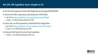 No-OS: All together, how simple is it?
► Get the Development Kit with High Speed Analog & JESD204B
► Clone the HDL repository and build the FPGA files
 git clone https://github.com/analogdevicesinc/hdl.git
 make –C hdl/projects/daq2/zc706
► Clone the no-OS repository and build the image files
 git clone https://github.com/analogdevicesinc/no-OS.git
 make -C no-OS/fmcdaq2/zc706
► Connect the board to your host machine
 make -C no-OS/fmcdaq2/zc706 run
 