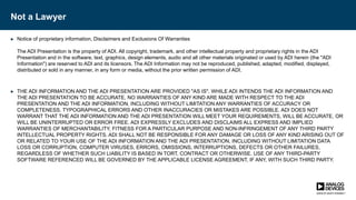 Not a Lawyer
► Notice of proprietary information, Disclaimers and Exclusions Of Warranties
The ADI Presentation is the property of ADI. All copyright, trademark, and other intellectual property and proprietary rights in the ADI
Presentation and in the software, text, graphics, design elements, audio and all other materials originated or used by ADI herein (the "ADI
Information") are reserved to ADI and its licensors. The ADI Information may not be reproduced, published, adapted, modified, displayed,
distributed or sold in any manner, in any form or media, without the prior written permission of ADI.
► THE ADI INFORMATION AND THE ADI PRESENTATION ARE PROVIDED "AS IS". WHILE ADI INTENDS THE ADI INFORMATION AND
THE ADI PRESENTATION TO BE ACCURATE, NO WARRANTIES OF ANY KIND ARE MADE WITH RESPECT TO THE ADI
PRESENTATION AND THE ADI INFORMATION, INCLUDING WITHOUT LIMITATION ANY WARRANTIES OF ACCURACY OR
COMPLETENESS. TYPOGRAPHICAL ERRORS AND OTHER INACCURACIES OR MISTAKES ARE POSSIBLE. ADI DOES NOT
WARRANT THAT THE ADI INFORMATION AND THE ADI PRESENTATION WILL MEET YOUR REQUIREMENTS, WILL BE ACCURATE, OR
WILL BE UNINTERRUPTED OR ERROR FREE. ADI EXPRESSLY EXCLUDES AND DISCLAIMS ALL EXPRESS AND IMPLIED
WARRANTIES OF MERCHANTABILITY, FITNESS FOR A PARTICULAR PURPOSE AND NON-INFRINGEMENT OF ANY THIRD PARTY
INTELLECTUAL PROPERTY RIGHTS. ADI SHALL NOT BE RESPONSIBLE FOR ANY DAMAGE OR LOSS OF ANY KIND ARISING OUT OF
OR RELATED TO YOUR USE OF THE ADI INFORMATION AND THE ADI PRESENTATION, INCLUDING WITHOUT LIMITATION DATA
LOSS OR CORRUPTION, COMPUTER VIRUSES, ERRORS, OMISSIONS, INTERRUPTIONS, DEFECTS OR OTHER FAILURES,
REGARDLESS OF WHETHER SUCH LIABILITY IS BASED IN TORT, CONTRACT OR OTHERWISE. USE OF ANY THIRD-PARTY
SOFTWARE REFERENCED WILL BE GOVERNED BY THE APPLICABLE LICENSE AGREEMENT, IF ANY, WITH SUCH THIRD PARTY.
 