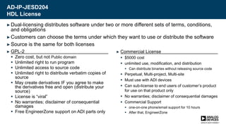 AD-IP-JESD204
HDL License
► GPL-2
 Zero cost, but not Public domain
 Unlimited right to run program
 Unlimited access to source code
 Unlimited right to distribute verbatim copies of
source
 May create derivatives IF you agree to make
the derivatives free and open (distribute your
source)
 License is “viral”
 No warranties; disclaimer of consequential
damages
 Free EngineerZone support on ADI parts only
► Commercial License
 $5000 cost
 unlimited use, modification, and distribution
 Can distribute binaries without releasing source code
 Perpetual, Multi-project, Multi-site
 Must use with ADI devices
 Can sub-license to end users of customer’s product
for use on that product only
 No warranties; disclaimer of consequential damages
 Commercial Support
 one-on-one phone/email support for 10 hours
 After that, EngineerZone
►Dual-licensing distributes software under two or more different sets of terms, conditions,
and obligations
►Customers can choose the terms under which they want to use or distribute the software
►Source is the same for both licenses
 