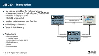JESD204 – Introduction
► High-speed serial link for data converters
between conveter and logic device (FPGA/ASIC)
 Up to 12.5* Gbps (raw data)
 Up to 32 lanes per link
► Handles data mapping and framing
► Multi-chip synchronization
► Deterministic latency
► Applications
 Communications
 Cellular Towers
 Software Defined Radio (SDR)
 Medical Imaging
 Radar
 Instrumentation
* Up to 16 Gbps or more out-of-spec
 