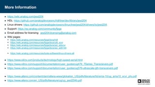 More Information
► https://wiki.analog.com/jesd204
► HDL: https://github.com/analogdevicesinc/hdl/tree/dev/library/jesd204
► Linux drivers: https://github.com/analogdevicesinc/linux/tree/jesd204/drivers/iio/jesd204
► Support: https://ez.analog.com/community/fpga
► Email address for licensing: jesd204-licensing@analog.com
► Wiki pages:
 https://wiki.analog.com/resources/fpga/docs/hdl
 https://wiki.analog.com/resources/fpga/docs/util_xcvr
 https://wiki.analog.com/resources/fpga/docs/axi_adxcvr
 https://wiki.analog.com/resources/fpga/docs/axi_ad9144
 https://wiki.analog.com/resources/tools-software/linux-drivers-all
► https://www.xilinx.com/products/technology/high-speed-serial.html
► https://www.xilinx.com/support/documentation/user_guides/ug476_7Series_Transceivers.pdf
► https://www.xilinx.com/support/documentation/user_guides/ug576-ultrascale-gth-transceivers.pdf
► https://www.altera.com/content/dam/altera-www/global/en_US/pdfs/literature/hb/arria-10/ug_arria10_xcvr_phy.pdf
► https://www.altera.com/en_US/pdfs/literature/ug/ug_jesd204b.pdf
 