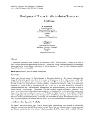 Journal of Economics and Sustainable Development                                                      www.iiste.org
ISSN 2222-1700 (Paper) ISSN 2222-2855 (Online)




               Development of IT sector in India: Analysis of Reasons and
                                                      Challenges

                                                 S. Annapoorna
                                                Research Scholar,
                                            Department of Economics,
                                          Karnataka University, Dharwad
                                                    Karnataka.
                                                      India
                                           annapoorna.s754@gmail.com


                                                  S.T.Bagalkoti
                                                     Professor,
                                            Department of Economics,
                                          Karnataka University, Dharwad.
                                                    Karnataka.
                                                       India
                                              stbagalkoti@yahoo.com



Abstract

IT industry has changed the image of India in the global arena. Today‟s highly developed IT industry is the result of
many external and internal factors which worked over a long period of time. This paper based on Secondary data
tries to analyze the growth, features and reasons for the development of IT sector in India. Challenges faced by
Indian IT sector too were manifold.

Key Words: IT industry, Software, Export, Employment.

Introduction

Today where the new „mantra‟ for the development is „Information Technology‟, this „mantra‟ has changed the
image of India in the global arena. Even if the results of development of IT in India are more visible after
globalization, its development got rooted almost before 50 years. The computers and IT materials which were
basically invented and designed to solve numerical problems as explained by Majumdar (2007) are facilitating the
transition to a global society by encompassing all walks of our life. In the initial stages of IT revolution or
computerization there was a fear of increased „unemployment‟ and „workers redundancy‟ but afterwards the same IT
industry became a great employer. Panchamukhi (2000, 840) noted this potential of IT industry and opined “If the
sectors of agriculture, knowledge and information industries are encouraged to grow in a consistent manner then
the problems of poverty, unemployment can be solved”. Further as rightly observed by Unni and Rani (2000) IT
allows leapfrogging which can help countries skip generations of technology and stages of growth and place them
directly in a service-dominated economy. That‟s why even without having a fully matured manufacturing sector,
India is experiencing shift in its economy due to its service sector development which is dominated by IT.

A bird’s view of development of IT in India

The industry was started during early 70‟s by Bombay-based conglomerates which entered the business by
supplying programmers to global IT firms located overseas. During that time Indian economy was state-controlled
and the state remained hostile to the software industry throughout the 1970s. Import tariffs were high (135% on
 