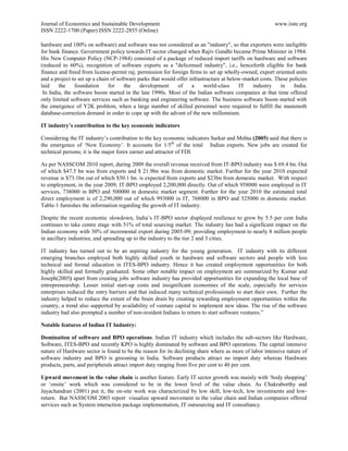 Journal of Economics and Sustainable Development                                                        www.iiste.org
ISSN 2222-1700 (Paper) ISSN 2222-2855 (Online)

hardware and 100% on software) and software was not considered as an "industry", so that exporters were ineligible
for bank finance. Government policy towards IT sector changed when Rajiv Gandhi became Prime Minister in 1984.
His New Computer Policy (NCP-1984) consisted of a package of reduced import tariffs on hardware and software
(reduced to 60%), recognition of software exports as a "delicensed industry", i.e., henceforth eligible for bank
finance and freed from license-permit raj; permission for foreign firms to set up wholly-owned, export oriented units
and a project to set up a chain of software parks that would offer infrastructure at below-market costs. These policies
laid    the     foundation     for    the    development     of     a     world-class    IT   industry     in    India.
 In India, the software boom started in the late 1990s. Most of the Indian software companies at that time offered
only limited software services such as banking and engineering software. The business software boom started with
the emergence of Y2K problem, when a large number of skilled personnel were required to fulfill the mammoth
database-correction demand in order to cope up with the advent of the new millennium.

IT industry’s contribution to the key economic indicators

Considering the IT industry‟s contribution to the key economic indicators Sarkar and Mehta (2005) said that there is
the emergence of „New Economy‟. It accounts for 1/5th of the total Indian exports. New jobs are created for
technical persons; it is the major forex earner and attractor of FDI.

As per NASSCOM 2010 report, during 2009 the overall revenue received from IT-BPO industry was $ 69.4 bn. Out
of which $47.5 bn was from exports and $ 21.9bn was from domestic market. Further for the year 2010 expected
revenue is $73.1bn out of which $50.1 bn. is expected from exports and $23bn from domestic market. With respect
to employment, in the year 2009, IT-BPO employed 2,200,000 directly. Out of which 958000 were employed in IT
services, 738000 in BPO and 500000 in domestic market segment. Further for the year 2010 the estimated total
direct employment is of 2,290,000 out of which 993000 in IT, 768000 in BPO and 525000 in domestic market.
Table-1 furnishes the information regarding the growth of IT industry.

Despite the recent economic slowdown, India‟s IT-BPO sector displayed resilience to grow by 5.5 per cent India
continues to take centre stage with 51% of total sourcing market. The industry has had a significant impact on the
Indian economy with 30% of incremental export during 2005-09; providing employment to nearly 8 million people
in ancillary industries; and spreading up to the industry to the tier 2 and 3 cities.

IT industry has turned out to be an aspiring industry for the young generation. IT industry with its different
emerging branches employed both highly skilled youth in hardware and software sectors and people with less
technical and formal education in ITES-BPO industry. Hence it has created employment opportunities for both
highly skilled and formally graduated. Some other notable impact on employment are summarized by Kumar and
Joseph(2005) apart from creating jobs software industry has provided opportunities for expanding the local base of
entrepreneurship. Lesser initial start-up costs and insignificant economies of the scale, especially for services
enterprises reduced the entry barriers and that induced many technical professionals to start their own. Further the
industry helped to reduce the extent of the brain drain by creating rewarding employment opportunities within the
country, a trend also supported by availability of venture capital to implement new ideas. The rise of the software
industry had also prompted a number of non-resident Indians to return to start software ventures.”

Notable features of Indian IT Industry:

Domination of software and BPO operations. Indian IT industry which includes the sub-sectors like Hardware,
Software, ITES-BPO and recently KPO is highly dominated by software and BPO operations. The capital intensive
nature of Hardware sector is found to be the reason for its declining share where as more of labor intensive nature of
software industry and BPO is grooming in India. Software products attract no import duty whereas Hardware
products, parts, and peripherals attract import duty ranging from five per cent to 40 per cent.

Upward movement in the value chain is another feature. Early IT sector growth was mainly with „body shopping‟
or „onsite‟ work which was considered to be in the lower level of the value chain. As Chakraborthy and
Jayachandran (2001) put it, the on-site work was characterized by low skill, low-tech, low investments and low-
return. But NASSCOM 2003 report visualize upward movement in the value chain and Indian companies offered
services such as System interaction package implementation, IT outsourcing and IT consultancy.
 