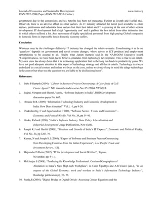 Journal of Economics and Sustainable Development                                                        www.iiste.org
ISSN 2222-1700 (Paper) ISSN 2222-2855 (Online)

government due to the concessions and tax benefits has been not measured. Further as Joseph and Harilal et.al.
Observed, there is an adverse effect on other sectors. As IT industry attracted the talent pool available in other
sectors, professions and industries those sectors lost their best talent and IT is growing at the cost of other sectors
development. IT development had a high „opportunity cost‟ and it grabbed the best talent from other industries due
to which others suffered a lot. Any movement of highly specialized personnel from high paying Global companies
to domestic firms is impossible hence domestic economy suffers.

Conclusion

Whatever may be the challenges definitely IT industry has changed the whole scenario. Transforming it to be an
„equalizer‟ depends on government and social system changes, where access to ICT products and employment
opportunities to be assured to all. Finally what Jairam Ramesh said in the NASSCOM Executive Board
“Competitiveness, we have been led to believe, emanates from technology development. This is true to an extent.
My own view has always been that it is technology application that in the long run leads to productivity gains. We
have not paid adequate attention to this aspect of technology strategy and all that it entails. Technology is always
embedded in a social context and unless we focus on the core, unless we always keep in mind the adage-technology
is the answer but what was the question-we are liable to be disillusioned soon”.

References:

1.   Babu P.Ramesh (2004), “Labour in Business Process Outsourcing: A Case Study of Call
              Centre Agents”. NLI research studies series No. 051/2004. VVGNLI.
2.   Bajpai, Nirupam and Shastri, Vanita, “Software Industry in India”, HIID Development
              discussion paper No. 667.
3.   Biradar R.R. (2009) “Information Technology Industry and Economic Development in
              India: How Does it matter?” Vol.I, -1, pp 9-20.
4.   Chakraborthy, C and Jayachandran C 2001, “Software Sector : Trends and Constraints” –
              Economic and Poitical Weekly, Vol No. 36, pp 34-40.
5.   Heeks, Richard (1996), “India’a Software Industry, State Policy, Liberalisation and
              Industrial development”, Sage Publications, New Delhi.
6.   Joseph K.J and Harilal (2001), “Structure and Growth of India‟s IT Exports”, Economic and Political Weekly,
     Vol. No. 34, pp 3263-70.
7.   Kumar, N and Joseph K.J.(2005), “Export of Software and Business Process Outsourcing
              from Developing Countries from the Indian Experience”, Asia Pacific Trade and
              Investment Review, 1(1).
8.   Majumdar D Datta (2007), “IT for development and Social Welfare” , Yojana,
              November, pp; 9-11,
9.   Mukherjee S (2008), “Producing the Knowledge Professional: Gendered Geographies of
              Alienation in India‟s New High-tech Workplace”, in Carol Upadhya and A.R.Vasavi (eds.), “In an
              outpost of the Global Economy; work and workers in India’s Information Technology Industry”,
              Routledge publication pp. 50- 73.
10. Pande,R (2004), "Digital Bridge or Digital Divide- Assessing Gender Equations and the
 