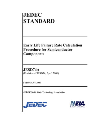 JEDEC 
STANDARD 
Early Life Failure Rate Calculation 
Procedure for Semiconductor 
Components 
JESD74A 
(Revision of JESD74, April 2000) 
FEBRUARY 2007 
JEDEC Solid State Technology Association 
 