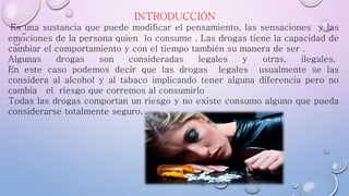 INTRODUCCIÓN
Es una sustancia que puede modificar el pensamiento, las sensaciones y las
emociones de la persona quien lo consume . Las drogas tiene la capacidad de
cambiar el comportamiento y con el tiempo también su manera de ser .
Algunas drogas son consideradas legales y otras, ilegales.
En este caso podemos decir que las drogas legales usualmente se las
considera al alcohol y al tabaco implicando tener alguna diferencia pero no
cambia el riesgo que corremos al consumirlo
Todas las drogas comportan un riesgo y no existe consumo alguno que pueda
considerarse totalmente seguro.
 