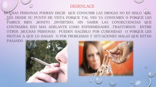DESENLACE
MUCHAS PERSONAS PODRÁN DECIR QUE CONSUMIR LAS DROGAS NO ES MALO TAL
VES DESDE SU PUNTO DE VISTA PORQUE TAL VES YA CONSUMEN O PORQUE LES
PARECE BIEN ,BONITO ,DIVERTIDO, SIN SABER LAS CONSECUENCIAS QUE
CONTRAERÁ ESO MAS ADELANTE COMO ENFERMEDADES ,TRASTORNOS ENTRE
OTROS ,MUCHAS PERSONAS PUEDEN HACERLO POR CURIOSIDAD O PORQUE LES
INCITAN A QUE LO HAGAN O POR PROBLEMAS Y SITUACIONES MALAS QUE ESTÁN
PASANDO
 
