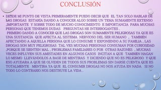 CONCLUSIÓN
• DESDE MI PUNTO DE VISTA PRIMERAMENTE PUEDO DECIR QUE EL TAN SOLO HABLAR DE
LAS DROGAS ESTARÍA DANDO A CONOCER ALGO SOBRE UN TEMA SUMAMENTE EXTENSO
,IMPORTANTE Y SOBRE TODO DE MUCHO CONOCIMIENTO E IMPORTANCIA PARA MUCHAS
PERSONAS QUE TENEMOS DUDAS PREGUNTAS HE INTERROGANTES .
PRIMERO DANDO A CONOCER QUE LAS DROGAS SON SUMAMENTE PELIGROSAS YA QUE ES
UNA SUSTANCIA QUE AFECTA AL SISTEMA NERVIOSO DEL SER HUMANO , TAMBIÉN
AFECTANDO A AQUELLA PERSONA QUE LO CONSUME Y EXPONIENDO A SU FAMILIA , LAS
DROGAS SON MUY PELIGROSAS TAL VES MUCHAS PERSONAS CONSUMAN POR CURIOSIDAD
,PORQUE SE SIENTEN MAL , PROBLEMAS FAMILIARES O POR OTRAS RAZONES , MUCHAS
VECES INFLUYEN SUS AMISTADES EN ALGUNOS CASOS INCITAN A QUE TAMBIÉN HAGAN
LO MISMO LLEVÁNDOLOS A BASE DE MENTIRAS Y DICIENDO QUE NO ES PELIGROSO Y QUE
ESO AYUDARA A QUE SE OLVIDEN DE TODOS SUS PROBLEMAS SIN DARSE CUENTA QUE ES
TOTALMENTE MENTIRA YA QUE EL CONSUMIR DROGAS NO NOS AYUDA EN NADA SI NO
TODO LO CONTRARIO NOS DESTRUYE LA VIDA .
 
