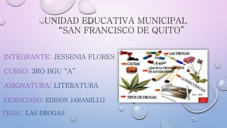 UNIDAD EDUCATIVA MUNICIPAL
“SAN FRANCISCO DE QUITO”
INTEGRANTE: JESSENIA FLORES
CURSO: 3RO BGU “A”
ASIGNATURA: LITERATURA
LICENCIADO: EDISON JARAMILLO
TEMA : LAS DROGAS
 