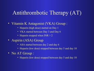 Antithrombotic Therapy (AT) 
• Vitamin K Antagonist (VKA) Group : 
• Heparin (high dose) started on Day 1 
• VKA started between Day 3 and Day 6 
• Heparin stopped when INR > 2 
• Aspirin (ASA) Group 
• ASA started between day 2 and day 6 
• Heparin (low dose) stopped between day 5 and day 10 
• No AT Group : 
• Heparin (low dose) stopped between day 5 and day 10 
 
