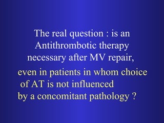The real question : is an 
Antithrombotic therapy 
necessary after MV repair, 
even in patients in whom choice 
of AT is not influenced 
by a concomitant pathology ? 
 
