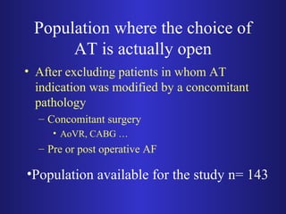 Population where the choice of 
AT is actually open 
• After excluding patients in whom AT 
indication was modified by a concomitant 
pathology 
– Concomitant surgery 
• AoVR, CABG … 
– Pre or post operative AF 
•Population available for the study n= 143 
 