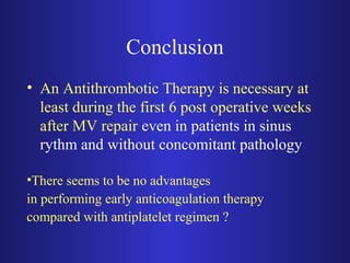 Conclusion 
• An Antithrombotic Therapy is necessary at 
least during the first 6 post operative weeks 
after MV repair even in patients in sinus 
rythm and without concomitant pathology 
•There seems to be no advantages 
in performing early anticoagulation therapy 
compared with antiplatelet regimen ? 
 