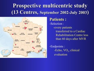 PPrroossppeeccttiivvee mmuullttiicceennttrriicc ssttuuddyy 
((1133 CCeennttrreess,, SSeepptteemmbbeerr 22000022--JJuullyy 22000033)) 
Patients : 
-Selection : 
-every patients 
transferred to a Cardiac 
Rehabilitation Centre less 
than 60 days after MVR 
-Endpoints : 
-Echo, VO2, clinical 
evaluation 
 