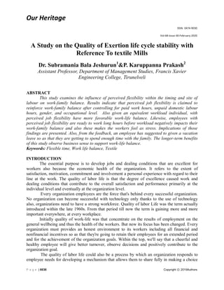 Our Heritage
ISSN: 0474-9030
Vol-68-Issue-30-February-2020
P a g e | 6636 Copyright ⓒ 2019Authors
A Study on the Quality of Exertion life cycle stability with
Reference To textile Mills
Dr. Subramania Bala Jeshurun1
&P. Karuppanna Prakash2
Assistant Professor, Department of Management Studies, Francis Xavier
Engineering College, Tirunelveli
ABSTRACT
This study examines the influence of perceived flexibility within the timing and site of
labour on work-family balance. Results indicate that perceived job flexibility is claimed to
reinforce work-family balance after controlling for paid work hours, unpaid domestic labour
hours, gender, and occupational level. Also given an equivalent workload individual, with
perceived job flexibility have more favorable work-life balance. Likewise, employees with
perceived job flexibility are ready to work long hours before workload negatively impacts their
work-family balance and also these makes the workers feel as stress. Implications of those
findings are presented. Also, from the feedback, an employee has suggested to given a vacation
leave so as that they are getting to spend enough time with the family. The longer-term benefits
of this study observe business sense to support work-life balance.
Keywords: Flexible time, Work life balance, Textile
INTRODUCTION
The essential purpose is to develop jobs and dealing conditions that are excellent for
workers also because the economic health of the organization. It refers to the extent of
satisfaction, motivation, commitment and involvement a personal experience with regard to their
line at the work. The quality of labor life is that the degree of excellence caused work and
dealing conditions that contribute to the overall satisfaction and performance primarily at the
individual level and eventually at the organization level.
Every organization employees are the force that's behind every successful organization.
No organization can become successful with technology only thanks to the use of technology
also, organizations need to have a strong workforce. Quality of labor Life was the term actually
introduced within the late 1960s. From that period till now the term is gaining more and more
important everywhere, at every workplace.
Initially quality of work-life was that concentrate on the results of employment on the
general wellbeing and thus the health of the workers. But now its focus has been changed. Every
organization must provides an honest environment to its workers including all financial and
nonfinancial incentives so as that they're going to retain their employees for an extended period
and for the achievement of the organization goals. Within the top, we'll say that a cheerful and
healthy employee will give better turnover, observe decisions and positively contribute to the
organization goal.
The quality of labor life could also be a process by which an organization responds to
employee needs for developing a mechanism that allows them to share fully in making a choice
 