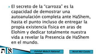 El secreto de la “carroza” es la
capacidad de demostrar una
autoanulación completa ante HaShem,
hasta el punto incluso de entregar la
propia existencia física en aras de
Elohim y dedicar totalmente nuestra
vida a revelar la Presencia de HaShem
en el mundo.
Moreh Meir CanalesKehilah Melech Hakavod
 