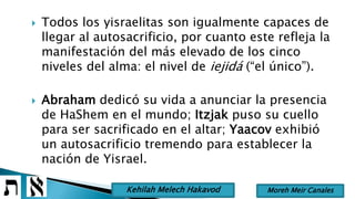  Todos los yisraelitas son igualmente capaces de
llegar al autosacrificio, por cuanto este refleja la
manifestación del más elevado de los cinco
niveles del alma: el nivel de iejidá (“el único”).
 Abraham dedicó su vida a anunciar la presencia
de HaShem en el mundo; Itzjak puso su cuello
para ser sacrificado en el altar; Yaacov exhibió
un autosacrificio tremendo para establecer la
nación de Yisrael.
Moreh Meir CanalesKehilah Melech Hakavod
 