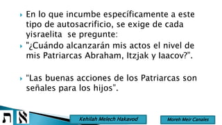  En lo que incumbe específicamente a este
tipo de autosacrificio, se exige de cada
yisraelita se pregunte:
 "¿Cuándo alcanzarán mis actos el nivel de
mis Patriarcas Abraham, Itzjak y Iaacov?”.
 “Las buenas acciones de los Patriarcas son
señales para los hijos”.
Moreh Meir CanalesKehilah Melech Hakavod
 