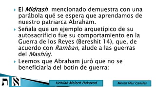  El Midrash mencionado demuestra con una
parábola qué se espera que aprendamos de
nuestro patriarca Abraham.
 Señala que un ejemplo arquetípico de su
autosacrificio fue su comportamiento en la
Guerra de los Reyes (Bereshit 14), que, de
acuerdo con Ramban, alude a las guerras
del Mashíaj.
 Leemos que Abraham juró que no se
beneficiaría del botín de guerra:
Moreh Meir CanalesKehilah Melech Hakavod
 