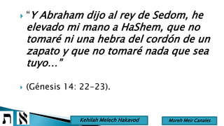  “Y Abraham dijo al rey de Sedom, he
elevado mi mano a HaShem, que no
tomaré ni una hebra del cordón de un
zapato y que no tomaré nada que sea
tuyo…”
 (Génesis 14: 22-23).
Moreh Meir CanalesKehilah Melech Hakavod
 