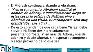  El Midrash continúa alabando a Abraham:
 “Y en ese momento, Abraham santificó el
nombre de Adonay, e inmediatamente luego de
estas cosas la palabra de HaShem vino a
Abraham en una visión: tu recompensa será muy
grande” (Génesis 15:1)…
 De esto aprendemos que cada bene Yisrael debe
servir a HaShem desinteresadamente
presentando “batalla” en aras de Adonay (desde
adentro y desde afuera), sin esperar recompensa
o sacar provecho de lo que sea.
Moreh Meir CanalesKehilah Melech Hakavod
 