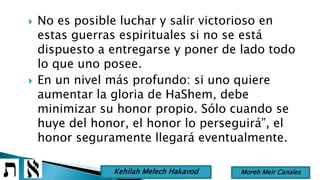  No es posible luchar y salir victorioso en
estas guerras espirituales si no se está
dispuesto a entregarse y poner de lado todo
lo que uno posee.
 En un nivel más profundo: si uno quiere
aumentar la gloria de HaShem, debe
minimizar su honor propio. Sólo cuando se
huye del honor, el honor lo perseguirá”, el
honor seguramente llegará eventualmente.
Moreh Meir CanalesKehilah Melech Hakavod
 