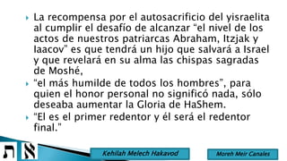  La recompensa por el autosacrificio del yisraelita
al cumplir el desafío de alcanzar “el nivel de los
actos de nuestros patriarcas Abraham, Itzjak y
Iaacov” es que tendrá un hijo que salvará a Israel
y que revelará en su alma las chispas sagradas
de Moshé,
 “el más humilde de todos los hombres”, para
quien el honor personal no significó nada, sólo
deseaba aumentar la Gloria de HaShem.
 “El es el primer redentor y él será el redentor
final.”
Moreh Meir CanalesKehilah Melech Hakavod
 