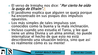  El verso de Irmiahu nos dice: "Por cierto he oído
la queja de Efraím".1
 El jasidismo explica que alguien se queja porque
ha encontrado en sus psiquis dos impulsos
opuestos.
 Los más simples de tales impulsos son
conocidos como la buena y la mala inclinación.
 Incluso cuando uno estudia el Tania, y lee que
tiene un alma Divina y un alma animal, no puede
internalizar el hecho de que esto no está
describiendo una situación teórica, sino que así
es realmente cómo es su mente!
Moreh Meir CanalesKehilah Melech Hakavod
 