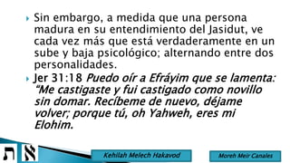  Sin embargo, a medida que una persona
madura en su entendimiento del Jasidut, ve
cada vez más que está verdaderamente en un
sube y baja psicológico; alternando entre dos
personalidades.
 Jer 31:18 Puedo oír a Efráyim que se lamenta:
“Me castigaste y fui castigado como novillo
sin domar. Recíbeme de nuevo, déjame
volver; porque tú, oh Yahweh, eres mi
Elohim.
Moreh Meir CanalesKehilah Melech Hakavod
 